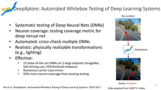 DeepXplore: Automated Whitebox Testing of Deep Learning Systems
• Systematic testing of Deep Neural Nets (DNNs)
• Neuron coverage: testing coverage metric for
deep nerual net
• Automated: cross-check multiple DNNs
• Realistic: physically realizable transformations
(e.g., lighting)
• Effective:
• 15 State-of-the-art DNNs on 5 large datasets (ImageNet,
Self-driving cars, PDF/Android malware)
• Numerous corner-case errors
• 50% more neuron coverage than existing testing
No accident
Darker: Accident
DeepXplore
37
Pei et al. DeepXplore: Automated Whitebox Testing of Deep Learning Systems. SOSP 2017. Slide adapted from SOSP’17 slides
 