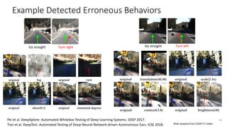 Example Detected Erroneous Behaviors
Turn rightGo straight
38
Go straight Turn left
Pei et al. DeepXplore: Automated Whitebox Testing of Deep Learning Systems. SOSP 2017.
Tian et al. DeepTest: Automated Testing of Deep-Neural-Network-driven Autonomous Cars. ICSE 2018. Slide adapted from SOSP’17 slides
 