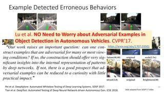 Example Detected Erroneous Behaviors
Turn rightGo straight
39
Go straight Turn left
Pei et al. DeepXplore: Automated Whitebox Testing of Deep Learning Systems. SOSP 2017.
Tian et al. DeepTest: Automated Testing of Deep-Neural-Network-driven Autonomous Cars. ICSE 2018. Slide adapted from SOSP’17 slides
Lu et al. NO Need to Worry about Adversarial Examples in
Object Detection in Autonomous Vehicles. CVPR’17.
https://arxiv.org/abs/1707.03501“
“
 