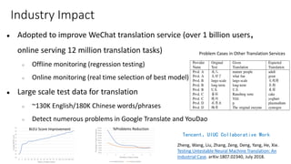 Industry Impact
● Adopted to improve WeChat translation service (over 1 billion users，
online serving 12 million translation tasks)
○ Offline monitoring (regression testing)
○ Online monitoring (real time selection of best model)
● Large scale test data for translation
○ ~130K English/180K Chinese words/phrases
○ Detect numerous problems in Google Translate and YouDao
BLEU Score Improvement %Problems Reduction
Problem Cases in Other Translation Services
Tencent、UIUC Collaborative Work
Zheng, Wang, Liu, Zhang, Zeng, Deng, Yang, He, Xie.
Testing Untestable Neural Machine Translation: An
Industrial Case. arXiv:1807.02340, July 2018.
 