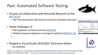 Past: Automated Software Testing
• 10 years of collaboration with Microsoft Research on Pex
[ASE’14 Ex]
• .NET Test Generation Tool based on Dynamic Symbolic Execution
• Tackle challenges of
• Path explosion via fitness function [DSN’09]
• Method sequence explosion via program synthesis [OOPSLA’11]
• …
• Shipped in Visual Studio 2015/2017 Enterprise Edition
• As IntelliTest
Tillmann, de Halleux, Xie. Transferring an Automated Test Generation Tool to Practice: From Pex to Fakes and Code
Digger. ASE’14 Experience Papers http://taoxie.cs.illinois.edu/publications/ase14-pexexperiences.pdf
 