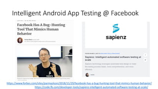 Intelligent Android App Testing @ Facebook
https://code.fb.com/developer-tools/sapienz-intelligent-automated-software-testing-at-scale/
https://www.forbes.com/sites/parmyolson/2018/11/29/facebook-has-a-bug-hunting-tool-that-mimics-human-behavior/
 