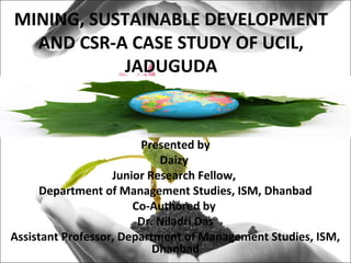 MINING, SUSTAINABLE DEVELOPMENT
AND CSR-A CASE STUDY OF UCIL,
JADUGUDA
Presented by
Daizy
Junior Research Fellow,
Department of Management Studies, ISM, Dhanbad
Co-Authored by
Dr. Niladri Das
Assistant Professor, Department of Management Studies, ISM,
Dhanbad
 