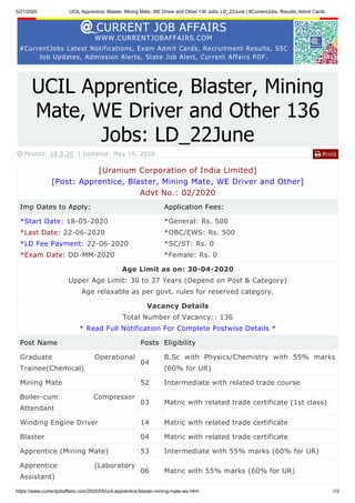 5/21/2020 UCIL Apprentice, Blaster, Mining Mate, WE Driver and Other 136 Jobs: LD_22June | #CurrentJobs, Results, Admit Cards
https://www.currentjobaffairs.com/2020/05/ucil-apprentice-blaster-mining-mate-we.html 1/2
CURRENT JOB AFFAIRS
WWW.CURRENTJOBAFFAIRS.COM
#CurrentJobs Latest Notifications, Exam Admit Cards, Recruitment Results, SSC
Job Updates, Admission Alerts, State Job Alert, Current Affairs PDF.
Print
UCIL Apprentice, Blaster, Mining
Mate, WE Driver and Other 136
Jobs: LD_22June
 Posted: 19.5.20 | Updated: May 19, 2020 
[Uranium Corporation of India Limited]
[Post: Apprentice, Blaster, Mining Mate, WE Driver and Other]
Advt No.: 02/2020
Imp Dates to Apply: Application Fees:
*Start Date: 18-05-2020
*Last Date: 22-06-2020
*LD Fee Payment: 22-06-2020
*Exam Date: DD-MM-2020
*General: Rs. 500
*OBC/EWS: Rs. 500
*SC/ST: Rs. 0
*Female: Rs. 0
Age Limit as on: 30-04-2020
Upper Age Limit: 30 to 37 Years (Depend on Post & Category)
Age relaxable as per govt. rules for reserved category.
Vacancy Details
Total Number of Vacancy:: 136
* Read Full Notification For Complete Postwise Details *
Post Name Posts Eligibility
Graduate Operational
Trainee(Chemical)
04
B.Sc with Physics/Chemistry with 55% marks
(60% for UR)
Mining Mate 52 Intermediate with related trade course
Boiler-cum Compressor
Attendant
03 Matric with related trade certificate (1st class)
Winding Engine Driver 14 Matric with related trade certificate
Blaster 04 Matric with related trade certificate
Apprentice (Mining Mate) 53 Intermediate with 55% marks (60% for UR)
Apprentice (Laboratory
Assistant)
06 Matric with 55% marks (60% for UR)
 