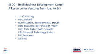 • 1:1 Consulting
• Personalized
• Business start, development & growth
• Help businesses get “investor-ready”
• High-tech, high-growth, scalable
• Life Science & Technology Sectors
• UCI Resources
• No Cost
SBDC - Small Business Development Center
A Resource for Ventures from Idea to Exit
 
