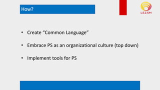 How?
*example rendering. Not actual plan
• Create “Common Language”
• Embrace PS as an organizational culture (top down)
• Implement tools for PS
 