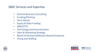 • General Business Consulting
• Funding/Pitching
• Term Sheets
• Equity & Debt Funding
• SBIR/STTR
• Technology Commercialization
• Sales & Marketing Strategy
• Board of Directors/Advisory Board Assistance
• Hiring and Staffing
SBDC Services and Expertise
 