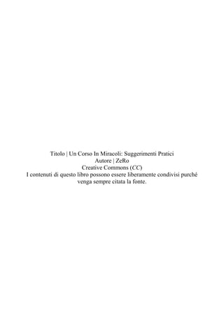 Titolo | Un Corso In Miracoli: Suggerimenti Pratici
Autore | ZeRo
Creative Commons (CC)
I contenuti di questo libro posson...