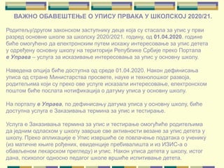ВАЖНО ОБАВЕШТЕЊЕ О УПИСУ ПРВАКА У ШКОЛСКОЈ 2020/21.
Родитељу/другом законском заступнику деце која су стасала за упис у први
разред основне школе за школску 2020/2021. годину, од 01.04.2020. године
биће омогућено да електронским путем искажу интересовање за упис детета
у одређену основну школу на територији Републике Србије преко Портала
е Управа – услуга за исказивање интересовања за упис у основну школу.
Наведена опција биће доступна од среде 01.04.2020. Након дефинисања
уписа од стране Министарства просвете, науке и технолошког развоја,
родитељима који су преко ове услуге исказали интересовање, електронском
поштом биће послата нотификација о датуму уписа у основну школу.
На порталу е Управа, по дефинисању датума уписа у основну школу, биће
доступна услуга е Заказивања термина за упис и тестирање.
Услуга е Заказивања термина за упис и тестирање омогућиће родитељима
да једним одласком у школу заврше све активности везане за упис детета у
школу. Преко апликације е Упис извршиће се повлачење података о ученику
(из матичне књиге рођених, евиденције пребивалишта и из ИЗИС-а о
обављеном лекарском прегледу) и упис. Након уписа детета у школу, истог
дана, психолог односно педагог школе вршиће испитивање детета.
 
