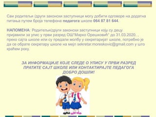 Сви родитељи /други законски заступници могу добити одговоре на додатна
питања путем броја телефона педагога школе 064 87 81 644.
НАПОМЕНА: Родитељи/други законски заступници коју су децу
пријавили за упис у први разред ОШ“Марко Орешковић“ до 31.03.2020. ,
преко сајта школе или су предали молбу у секретаријат школе, потребно је
да се обрате секретару школе на мејл sekretar.moreskovic@gmail.com у што
краћем року.
ЗА ИНФОРМАЦИЈЕ КОЈЕ СЛЕДЕ О УПИСУ У ПРВИ РАЗРЕД
ПРАТИТЕ САЈТ ШКОЛЕ ИЛИ КОНТАКТИРАЈТЕ ПЕДАГОГА
ДОБРО ДОШЛИ!
 