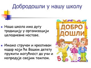Добродошли у нашу школу
 Наша школа има дугу
традицију у организацији
целодневне наставе.
 Имамо стручан и креативан
кадар који ће Вашем детету
пружити могућност да учи и
напредује својим темпом.
 