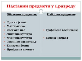 Наставни предмети у 1.разреду
Обавезни предмети:
 Српски језик
 Математика
 Свет око нас
 Ликовна култура
 Музичка култура
 Физичко васпитање
 Енглески језик
 Пројектна настава
Изборни предмети:
 Грађанско васпитање
 Верска настава
 