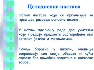 Целодневна настава
• Oблик наставе који се организује за
прва два разреда основне школе.
• У истом одељењу раде два учитеља
који предају предмете распоређене око
српског језика и математике.
• Током боравка у школи, ученици
завршавају све своје обавезе и кући
одлазе без домаћих задатака и школске
торбе.
 