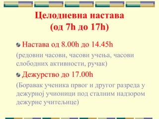 Целодневна настава
(од 7h до 17h)
Настава од 8.00h до 14.45h
(редовни часови, часови учења, часови
слободних активности, ручак)
Дежурство до 17.00h
(Боравак ученика првог и другог разреда у
дежурној учионици под сталним надзором
дежурне учитељице)
 