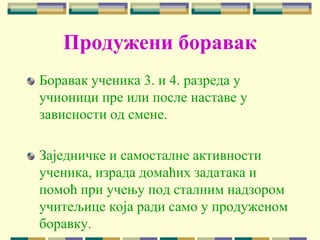 Продужени боравак
Боравак ученика 3. и 4. разреда у
учионици пре или после наставе у
зависности од смене.
Заједничке и самосталне активности
ученика, израда домаћих задатака и
помоћ при учењу под сталним надзором
учитељице која ради само у продуженом
боравку.
 