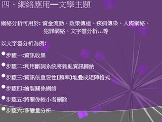 網絡分析可用於: 資金流動、政策傳達、疾病傳染、人際網絡、
犯罪網絡、文字雲分析…等
以文字雲分析為例:
•步驟一:資訊收集
•步驟二:利用斷詞系統將雜亂資訊歸納
•步驟三:資訊依重要性(頻率)堆疊成矩陣格式
•步驟四:繪製關係網絡
•步驟五:將關係較小者刪除
•步驟六:多變量分析
四、網絡應用―文學主題
 