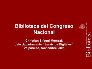Biblioteca del Congreso
Nacional
Christian Sifaqui Merczak
Jefe departamento “Servicios Digitales”
Valparaíso, Noviembre 2005
 
