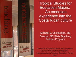 Tropical Studies for Education Majors:   An emersion experience into the Costa Rican culture Michael J. Clinkscales, MS Director, NC State Teaching Fellows Program Council of Education Deans and University Council in International Programs  Internationalizing Teacher Education Forum 2010 