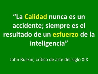 “La Calidad nunca es un accidente; siempre es el resultado de un esfuerzo de la inteligencia” John Ruskin, crítico de arte del siglo XIX 