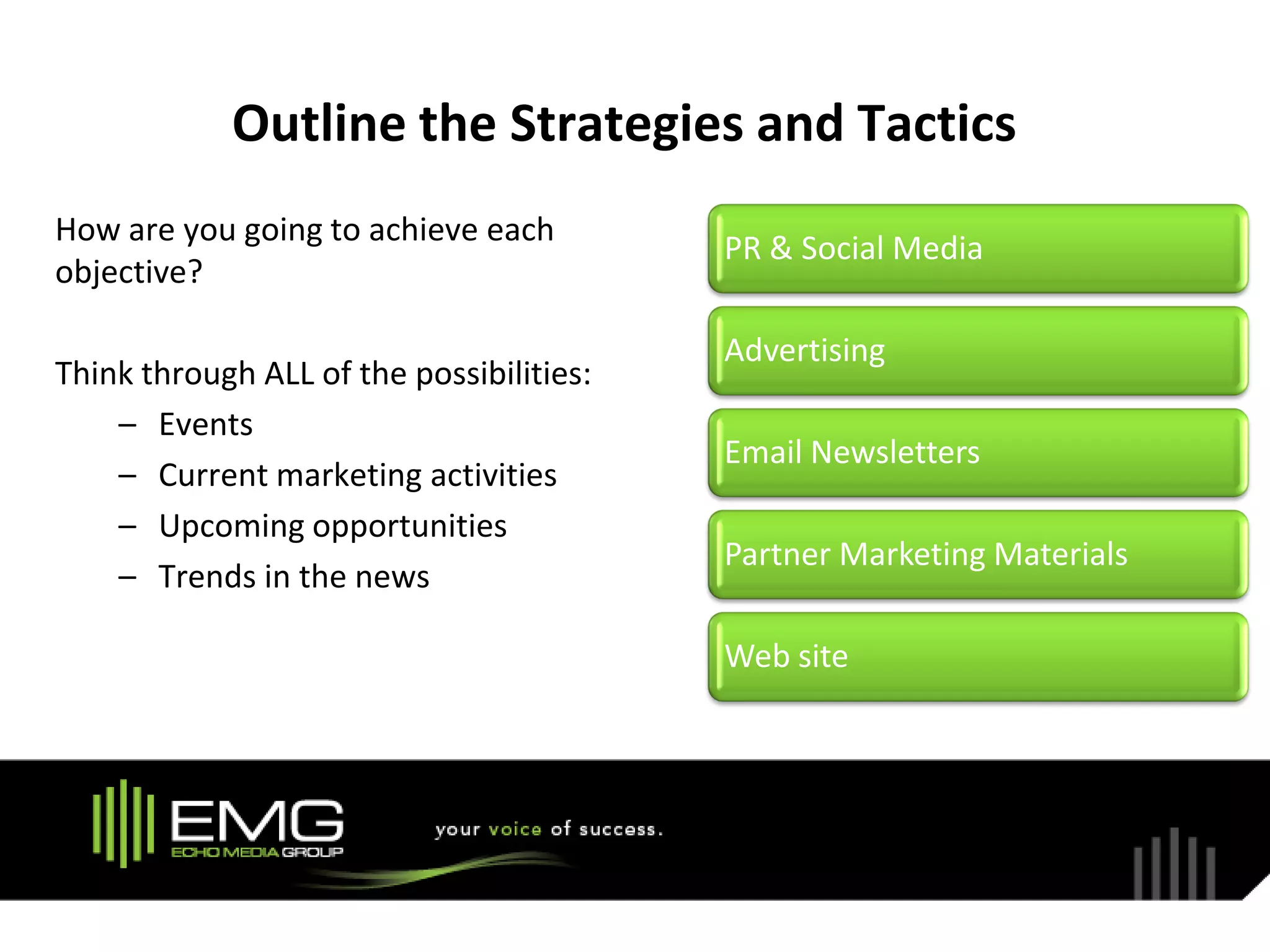 Outline the Strategies and Tactics
How are you going to achieve each
                                          PR & Social Media
objective?

                                          Advertising
Think through ALL of the possibilities:
    – Events
                                          Email Newsletters
    – Current marketing activities
    – Upcoming opportunities
                                          Partner Marketing Materials
    – Trends in the news

                                          Web site
 