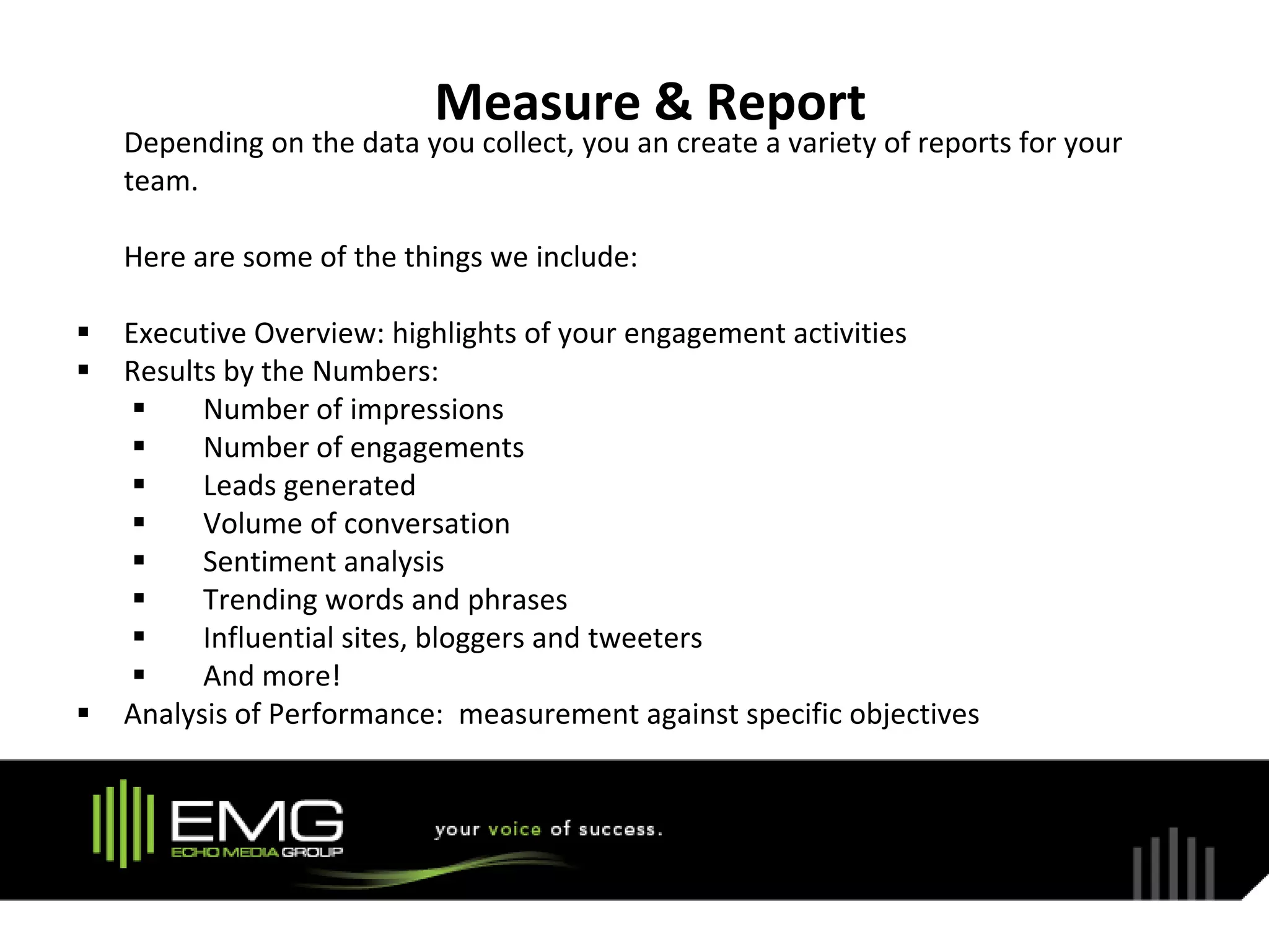 Measure & Report
    Depending on the data you collect, you an create a variety of reports for your
    team.

    Here are some of the things we include:

   Executive Overview: highlights of your engagement activities
   Results by the Numbers:
         Number of impressions
         Number of engagements
         Leads generated
         Volume of conversation
         Sentiment analysis
         Trending words and phrases
         Influential sites, bloggers and tweeters
         And more!
   Analysis of Performance: measurement against specific objectives
 