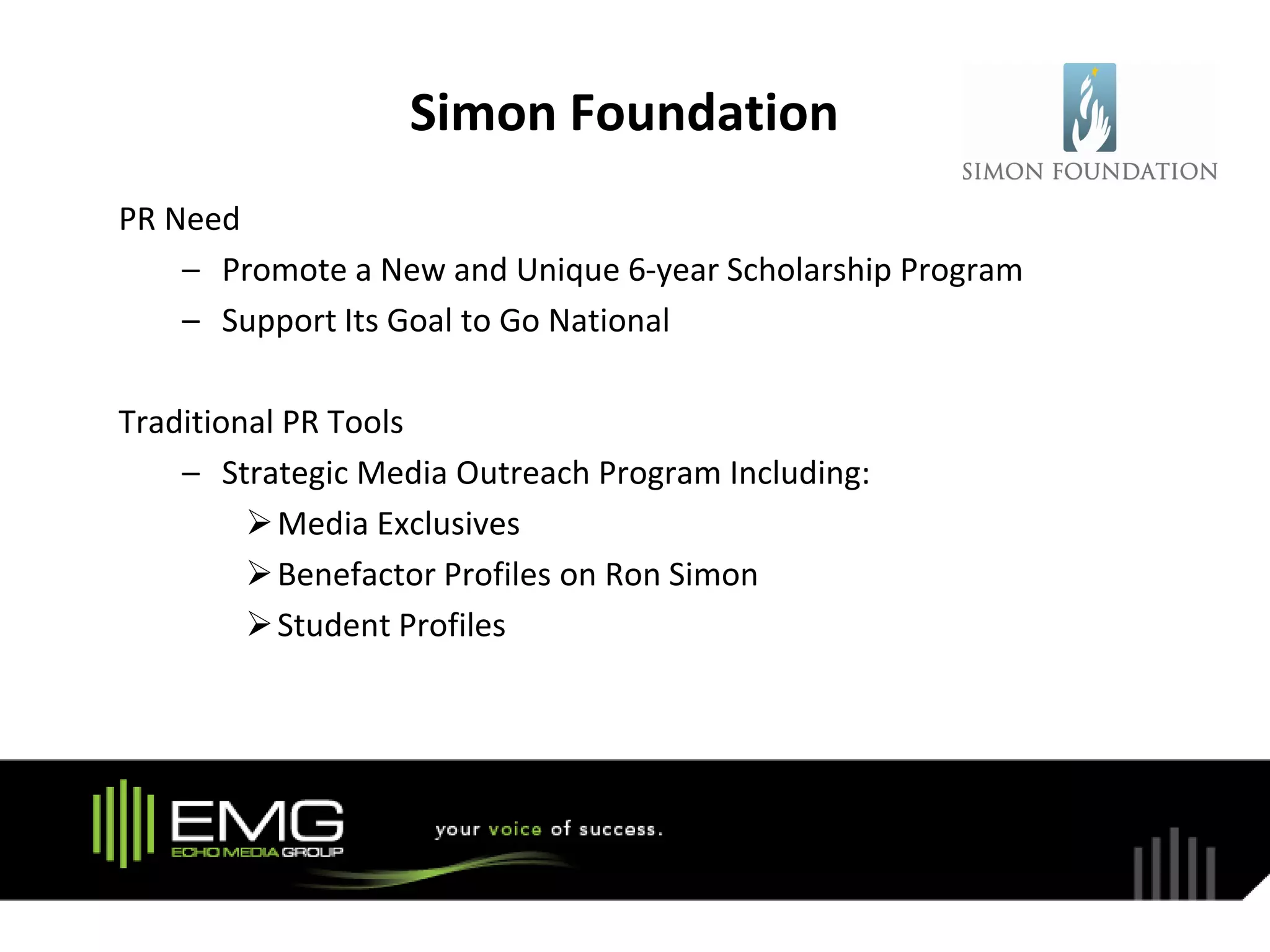 Simon Foundation
PR Need
    – Promote a New and Unique 6-year Scholarship Program
    – Support Its Goal to Go National

Traditional PR Tools
    – Strategic Media Outreach Program Including:
          Media Exclusives
          Benefactor Profiles on Ron Simon
          Student Profiles
 