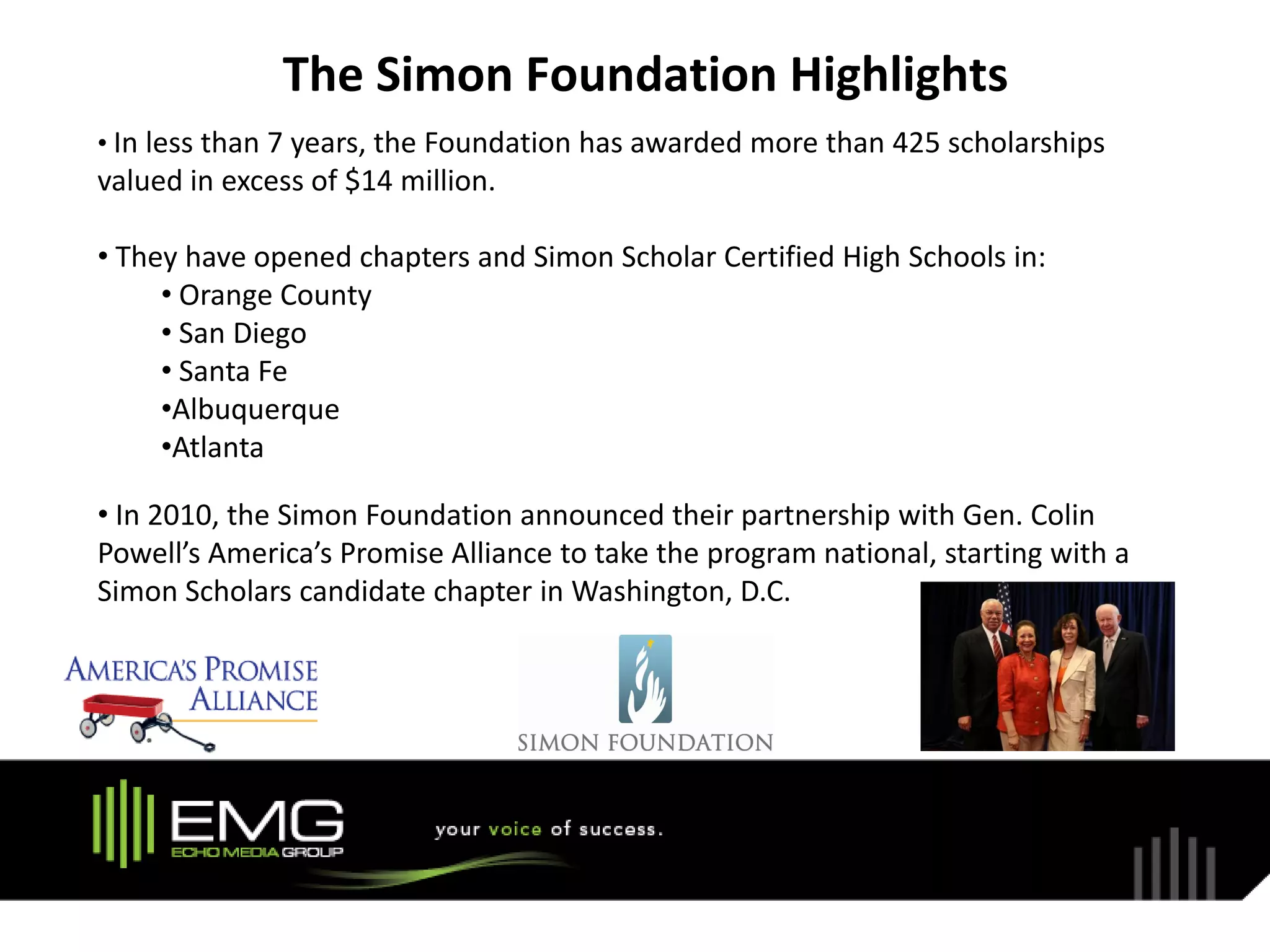 The Simon Foundation Highlights
• In less than 7 years, the Foundation has awarded more than 425 scholarships
valued in excess of $14 million.

• They have opened chapters and Simon Scholar Certified High Schools in:
     • Orange County
     • San Diego
     • Santa Fe
     •Albuquerque
     •Atlanta

• In 2010, the Simon Foundation announced their partnership with Gen. Colin
Powell’s America’s Promise Alliance to take the program national, starting with a
Simon Scholars candidate chapter in Washington, D.C.
 