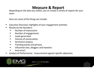 Measure & Report
    Depending on the data you collect, you an create a variety of reports for your
    team.

    Here are some of the things we include:

   Executive Overview: highlights of your engagement activities
   Results by the Numbers:
         Number of impressions
         Number of engagements
         Leads generated
         Volume of conversation
         Sentiment analysis
         Trending words and phrases
         Influential sites, bloggers and tweeters
         And more!
   Analysis of Performance: measurement against specific objectives
 