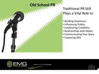 Old School PR
                Traditional PR Still
                Plays a Vital Role in:
                • Building Awareness
                • Influencing Publics
                • Establishing Credibility
                • Relationships with Media
                • Communicating Your Story
                • Improving SEO
 