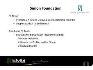 Simon Foundation
PR Need
    – Promote a New and Unique 6-year Scholarship Program
    – Support Its Goal to Go National

Traditional PR Tools
    – Strategic Media Outreach Program Including:
          Media Exclusives
          Benefactor Profiles on Ron Simon
          Student Profiles
 
