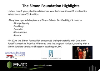 The Simon Foundation Highlights
• In less than 7 years, the Foundation has awarded more than 425 scholarships
valued in excess of $14 million.

• They have opened chapters and Simon Scholar Certified High Schools in:
     • Orange County
     • San Diego
     • Santa Fe
     •Albuquerque
     •Atlanta

• In 2010, the Simon Foundation announced their partnership with Gen. Colin
Powell’s America’s Promise Alliance to take the program national, starting with a
Simon Scholars candidate chapter in Washington, D.C.
 