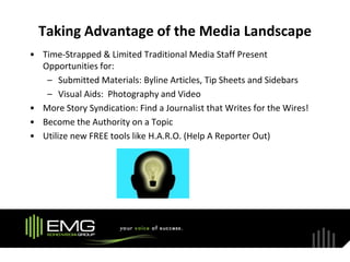 Taking Advantage of the Media Landscape
• Time-Strapped & Limited Traditional Media Staff Present
  Opportunities for:
   – Submitted Materials: Byline Articles, Tip Sheets and Sidebars
   – Visual Aids: Photography and Video
• More Story Syndication: Find a Journalist that Writes for the Wires!
• Become the Authority on a Topic
• Utilize new FREE tools like H.A.R.O. (Help A Reporter Out)
 
