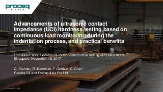 Advancements of ultrasonic contact
impedance (UCI) hardness testing based on
continuous load monitoring during the
indentation process, and practical benefits
15th Asia-Pacific Conference for Non-Destructive Testing (APCNDT2017)
Singapore, November 16, 2017
C. Frehner, R. Mennicke, F. Gattiker, D. Chai*
Proceq SA and Proceq Asia Pte Ltd.
© Proceq 2017-2018 1
 