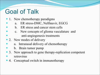 Goal of Talk 1.  New chemotherapy paradigms a.  ER stress-DMC, Nelfinavir, EGCG b.  ER stress and cancer stem cells c.  New concepts of glioma vasculature  and anti-angiogenesis treatments 2.  New modes of delivery a.  Intranasal delivery of chemotherapy b.  Brain tumor pump 3.  New approach to gene therapy-replication competent  retrovirus 4.  Conceptual switch in immunotherapy 