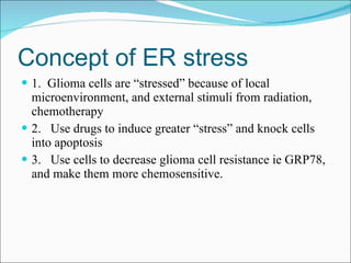 Concept of ER stress 1.  Glioma cells are “stressed” because of local microenvironment, and external stimuli from radiation, chemotherapy 2.  Use drugs to induce greater “stress” and knock cells into apoptosis 3.  Use cells to decrease glioma cell resistance ie GRP78, and make them more chemosensitive. 