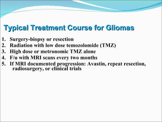Typical Treatment Course for Gliomas 1.  Surgery-biopsy or resection 2.  Radiation with low dose temozolomide (TMZ) 3.  High dose or metronomic TMZ alone 4.  F/u with MRI scans every two months 5.  If MRI documented progression: Avastin, repeat resection, radiosurgery, or clinical trials 