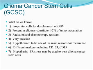 Glioma Cancer Stem Cells (GCSC) What do we know? 1)  Progenitor cells for development of GBM 2)  Present in gliomas-constitute 1-2% of tumor population 3)  Radiation and chemotherapy resistant 4)  Very invasive 5)  Hypothesized to be one of the main reasons for recurrence 6)  Different markers-including CD133, CD15 7)  Hypothesis:  ER stress may be used to treat glioma cancer stem cells 