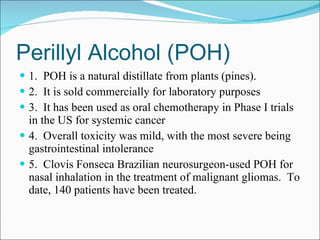 Perillyl Alcohol (POH) 1.  POH is a natural distillate from plants (pines). 2.  It is sold commercially for laboratory purposes 3.  It has been used as oral chemotherapy in Phase I trials in the US for systemic cancer  4.  Overall toxicity was mild, with the most severe being gastrointestinal intolerance 5.  Clovis Fonseca Brazilian neurosurgeon-used POH for nasal inhalation in the treatment of malignant gliomas.  To date, 140 patients have been treated. 