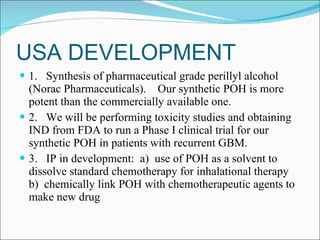 USA DEVELOPMENT 1.  Synthesis of pharmaceutical grade perillyl alcohol (Norac Pharmaceuticals).  Our synthetic POH is more potent than the commercially available one. 2.  We will be performing toxicity studies and obtaining IND from FDA to run a Phase I clinical trial for our synthetic POH in patients with recurrent GBM. 3.  IP in development:  a)  use of POH as a solvent to dissolve standard chemotherapy for inhalational therapy  b)  chemically link POH with chemotherapeutic agents to make new drug 