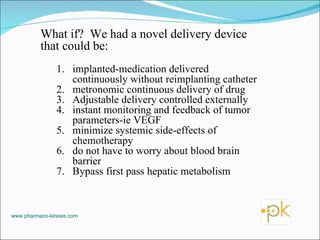 What if?  We had a novel delivery device that could be: implanted-medication delivered continuously without reimplanting catheter metronomic continuous delivery of drug Adjustable delivery controlled externally instant monitoring and feedback of tumor parameters-ie VEGF minimize systemic side-effects of chemotherapy do not have to worry about blood brain barrier Bypass first pass hepatic metabolism www.pharmaco-kinesis.com 