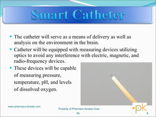 The catheter will serve as a means of delivery as well as analysis on the environment in the brain. Catheter will be equipped with measuring devices utilizing optics to avoid any interference with electric, magnetic, and radio-frequency devices. These devices will be capable of measuring pressure,  temperature, pH, and levels  of dissolved oxygen.  9/19/2008 Property of Pharmaco Kinesis Corp. www.pharmaco-kinesis.com 
