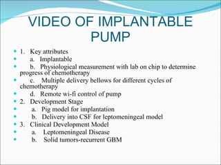 VIDEO OF IMPLANTABLE PUMP 1.  Key attributes a.  Implantable b.  Physiological measurement with lab on chip to determine progress of chemotherapy c.  Multiple delivery bellows for different cycles of chemotherapy d.  Remote wi-fi control of pump 2.  Development Stage a.  Pig model for implantation b.  Delivery into CSF for leptomeningeal model 3.  Clinical Development Model a.  Leptomeningeal Disease b.  Solid tumors-recurrent GBM 