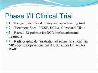 Phase I/II Clinical Trial 1.  Tocagen, Inc. raised money and spearheading trial 2.  Treatment Sites:  UCSF, UCLA, Cleveland Clinic 3.  Recruit 12 patients for RCR implantation and treatment 4.  Radiographic demonstration of retroviral spread via MR spectroscopy-document at USC under Dr. Walter Wolf 