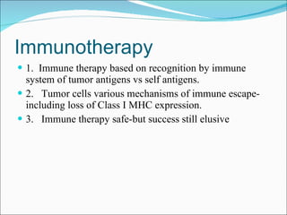 Immunotherapy 1.  Immune therapy based on recognition by immune system of tumor antigens vs self antigens. 2.  Tumor cells various mechanisms of immune escape-including loss of Class I MHC expression. 3.  Immune therapy safe-but success still elusive 
