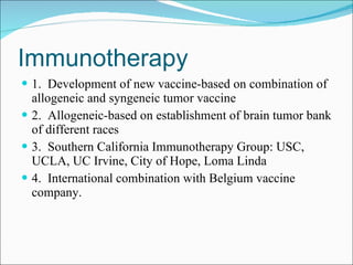 Immunotherapy 1.  Development of new vaccine-based on combination of allogeneic and syngeneic tumor vaccine 2.  Allogeneic-based on establishment of brain tumor bank of different races 3.  Southern California Immunotherapy Group: USC, UCLA, UC Irvine, City of Hope, Loma Linda 4.  International combination with Belgium vaccine company. 
