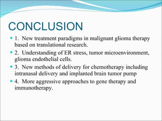 CONCLUSION 1.  New treatment paradigms in malignant glioma therapy based on translational research. 2.  Understanding of ER stress, tumor microenvironment, glioma endothelial cells. 3.  New methods of delivery for chemotherapy including intranasal delivery and implanted brain tumor pump 4.  More aggressive approaches to gene therapy and immunotherapy. 
