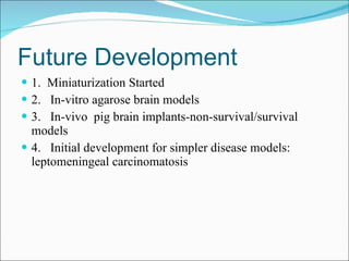 Future Development 1.  Miniaturization Started 2.  In-vitro agarose brain models 3.  In-vivo  pig brain implants-non-survival/survival models 4.  Initial development for simpler disease models:  leptomeningeal carcinomatosis 
