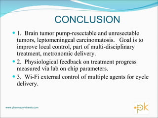 CONCLUSION 1.  Brain tumor pump-resectable and unresectable tumors, leptomeningeal carcinomatosis.  Goal is to improve local control, part of multi-disciplinary treatment, metronomic delivery. 2.  Physiological feedback on treatment progress measured via lab on chip parameters. 3.  Wi-Fi external control of multiple agents for cycle delivery. www.pharmaco-kinesis.com 