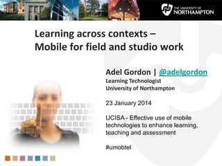 Learning across contexts –
Mobile for field and studio work
Adel Gordon | @adelgordon
Learning Technologist
University of Northampton
23 January 2014
UCISA - Effective use of mobile
technologies to enhance learning,
teaching and assessment
#umobtel
 
