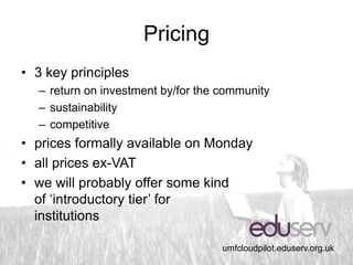 Pricing
• 3 key principles
  – return on investment by/for the community
  – sustainability
  – competitive
• prices formally available on Monday
• all prices ex-VAT
• we will probably offer some kind
  of ‘introductory tier’ for
  institutions

                                    umfcloudpilot.eduserv.org.uk
 